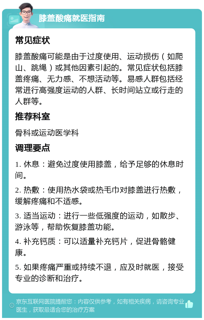 膝盖酸痛就医指南 常见症状 膝盖酸痛可能是由于过度使用、运动损伤（如爬山、跳绳）或其他因素引起的。常见症状包括膝盖疼痛、无力感、不想活动等。易感人群包括经常进行高强度运动的人群、长时间站立或行走的人群等。 推荐科室 骨科或运动医学科 调理要点 1. 休息：避免过度使用膝盖，给予足够的休息时间。 2. 热敷：使用热水袋或热毛巾对膝盖进行热敷，缓解疼痛和不适感。 3. 适当运动：进行一些低强度的运动，如散步、游泳等，帮助恢复膝盖功能。 4. 补充钙质：可以适量补充钙片，促进骨骼健康。 5. 如果疼痛严重或持续不退，应及时就医，接受专业的诊断和治疗。