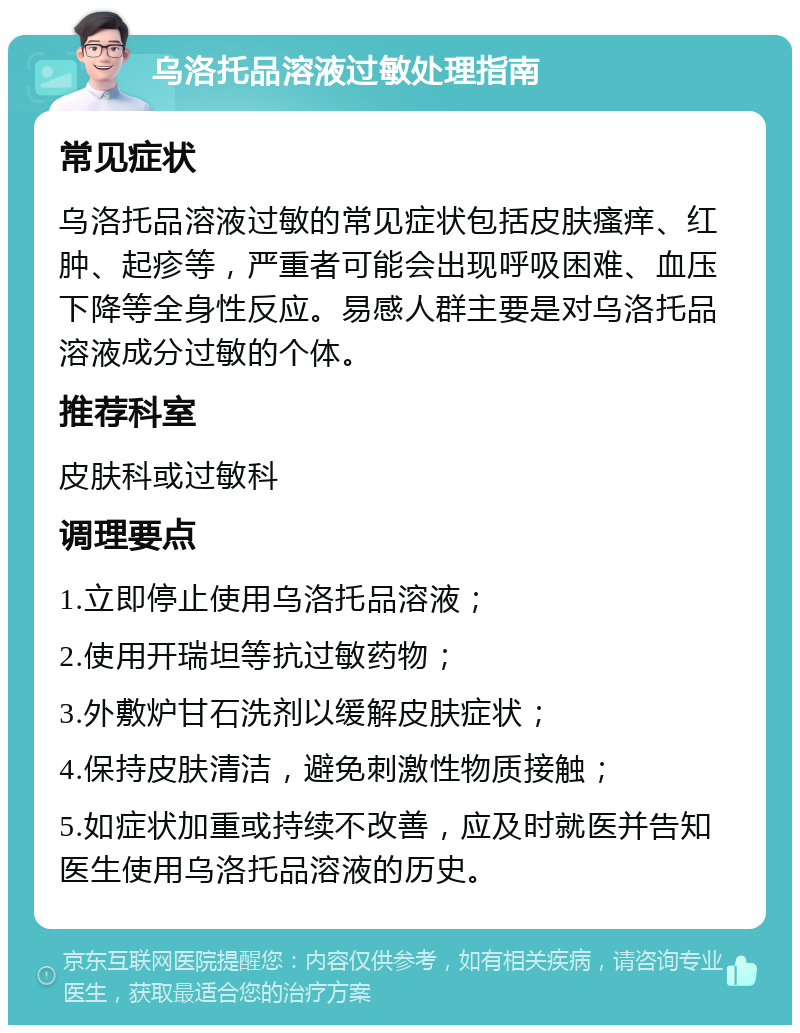 乌洛托品溶液过敏处理指南 常见症状 乌洛托品溶液过敏的常见症状包括皮肤瘙痒、红肿、起疹等，严重者可能会出现呼吸困难、血压下降等全身性反应。易感人群主要是对乌洛托品溶液成分过敏的个体。 推荐科室 皮肤科或过敏科 调理要点 1.立即停止使用乌洛托品溶液； 2.使用开瑞坦等抗过敏药物； 3.外敷炉甘石洗剂以缓解皮肤症状； 4.保持皮肤清洁，避免刺激性物质接触； 5.如症状加重或持续不改善，应及时就医并告知医生使用乌洛托品溶液的历史。