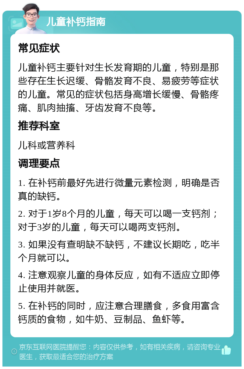 儿童补钙指南 常见症状 儿童补钙主要针对生长发育期的儿童，特别是那些存在生长迟缓、骨骼发育不良、易疲劳等症状的儿童。常见的症状包括身高增长缓慢、骨骼疼痛、肌肉抽搐、牙齿发育不良等。 推荐科室 儿科或营养科 调理要点 1. 在补钙前最好先进行微量元素检测，明确是否真的缺钙。 2. 对于1岁8个月的儿童，每天可以喝一支钙剂；对于3岁的儿童，每天可以喝两支钙剂。 3. 如果没有查明缺不缺钙，不建议长期吃，吃半个月就可以。 4. 注意观察儿童的身体反应，如有不适应立即停止使用并就医。 5. 在补钙的同时，应注意合理膳食，多食用富含钙质的食物，如牛奶、豆制品、鱼虾等。