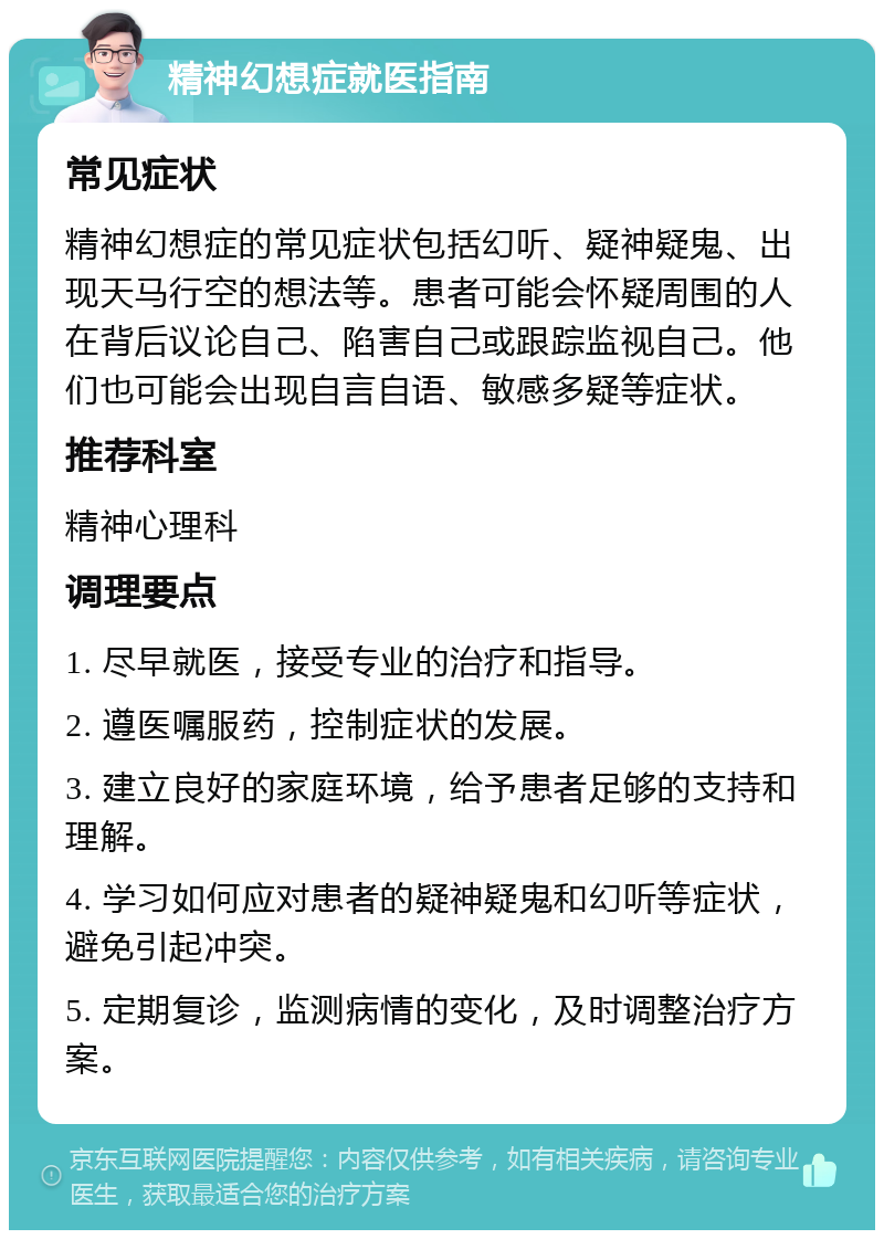 精神幻想症就医指南 常见症状 精神幻想症的常见症状包括幻听、疑神疑鬼、出现天马行空的想法等。患者可能会怀疑周围的人在背后议论自己、陷害自己或跟踪监视自己。他们也可能会出现自言自语、敏感多疑等症状。 推荐科室 精神心理科 调理要点 1. 尽早就医，接受专业的治疗和指导。 2. 遵医嘱服药，控制症状的发展。 3. 建立良好的家庭环境，给予患者足够的支持和理解。 4. 学习如何应对患者的疑神疑鬼和幻听等症状，避免引起冲突。 5. 定期复诊，监测病情的变化，及时调整治疗方案。