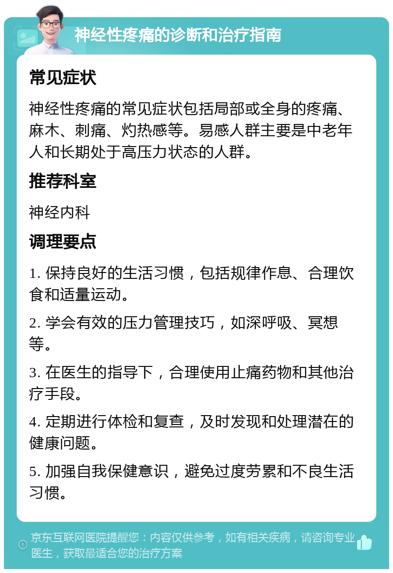 神经性疼痛的诊断和治疗指南 常见症状 神经性疼痛的常见症状包括局部或全身的疼痛、麻木、刺痛、灼热感等。易感人群主要是中老年人和长期处于高压力状态的人群。 推荐科室 神经内科 调理要点 1. 保持良好的生活习惯，包括规律作息、合理饮食和适量运动。 2. 学会有效的压力管理技巧，如深呼吸、冥想等。 3. 在医生的指导下，合理使用止痛药物和其他治疗手段。 4. 定期进行体检和复查，及时发现和处理潜在的健康问题。 5. 加强自我保健意识，避免过度劳累和不良生活习惯。