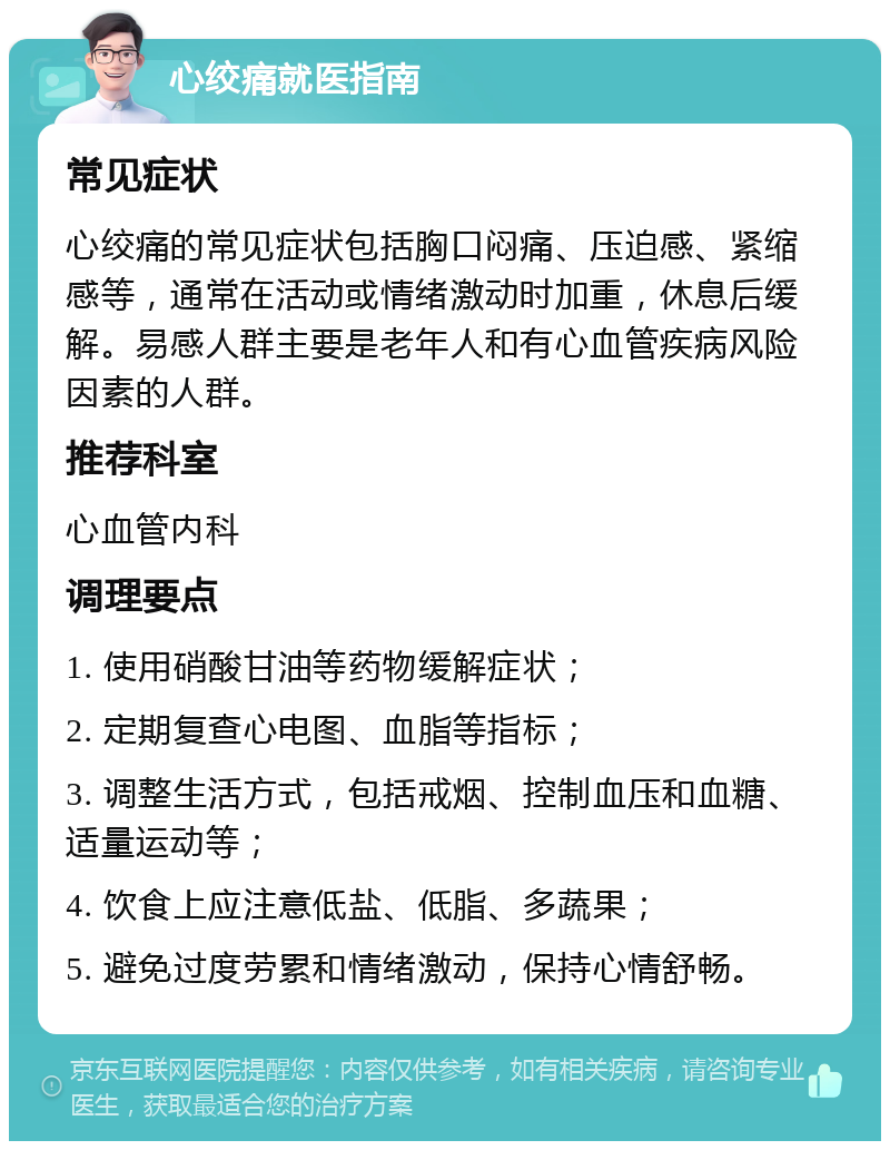 心绞痛就医指南 常见症状 心绞痛的常见症状包括胸口闷痛、压迫感、紧缩感等，通常在活动或情绪激动时加重，休息后缓解。易感人群主要是老年人和有心血管疾病风险因素的人群。 推荐科室 心血管内科 调理要点 1. 使用硝酸甘油等药物缓解症状； 2. 定期复查心电图、血脂等指标； 3. 调整生活方式，包括戒烟、控制血压和血糖、适量运动等； 4. 饮食上应注意低盐、低脂、多蔬果； 5. 避免过度劳累和情绪激动，保持心情舒畅。