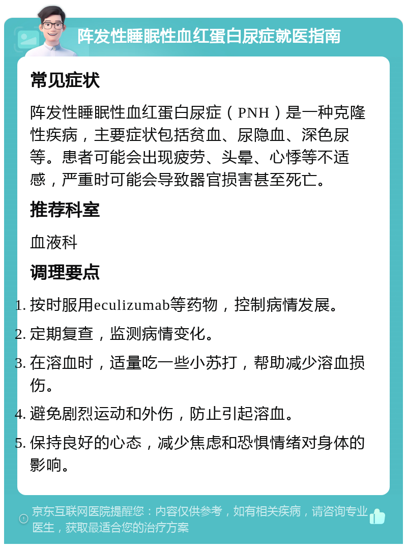 阵发性睡眠性血红蛋白尿症就医指南 常见症状 阵发性睡眠性血红蛋白尿症（PNH）是一种克隆性疾病，主要症状包括贫血、尿隐血、深色尿等。患者可能会出现疲劳、头晕、心悸等不适感，严重时可能会导致器官损害甚至死亡。 推荐科室 血液科 调理要点 按时服用eculizumab等药物，控制病情发展。 定期复查，监测病情变化。 在溶血时，适量吃一些小苏打，帮助减少溶血损伤。 避免剧烈运动和外伤，防止引起溶血。 保持良好的心态，减少焦虑和恐惧情绪对身体的影响。