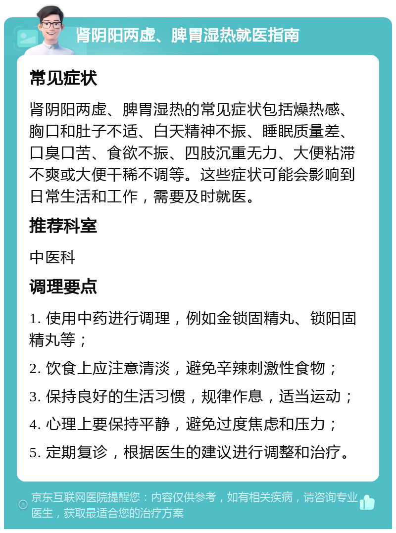 肾阴阳两虚、脾胃湿热就医指南 常见症状 肾阴阳两虚、脾胃湿热的常见症状包括燥热感、胸口和肚子不适、白天精神不振、睡眠质量差、口臭口苦、食欲不振、四肢沉重无力、大便粘滞不爽或大便干稀不调等。这些症状可能会影响到日常生活和工作，需要及时就医。 推荐科室 中医科 调理要点 1. 使用中药进行调理，例如金锁固精丸、锁阳固精丸等； 2. 饮食上应注意清淡，避免辛辣刺激性食物； 3. 保持良好的生活习惯，规律作息，适当运动； 4. 心理上要保持平静，避免过度焦虑和压力； 5. 定期复诊，根据医生的建议进行调整和治疗。