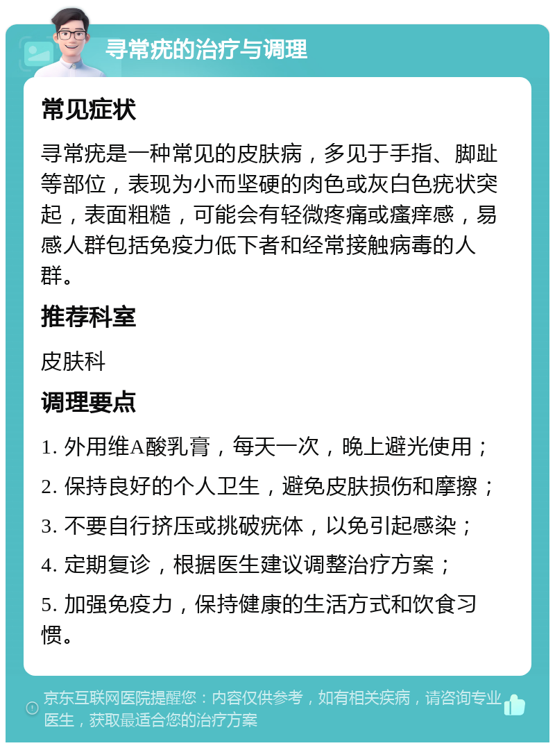 寻常疣的治疗与调理 常见症状 寻常疣是一种常见的皮肤病，多见于手指、脚趾等部位，表现为小而坚硬的肉色或灰白色疣状突起，表面粗糙，可能会有轻微疼痛或瘙痒感，易感人群包括免疫力低下者和经常接触病毒的人群。 推荐科室 皮肤科 调理要点 1. 外用维A酸乳膏，每天一次，晚上避光使用； 2. 保持良好的个人卫生，避免皮肤损伤和摩擦； 3. 不要自行挤压或挑破疣体，以免引起感染； 4. 定期复诊，根据医生建议调整治疗方案； 5. 加强免疫力，保持健康的生活方式和饮食习惯。