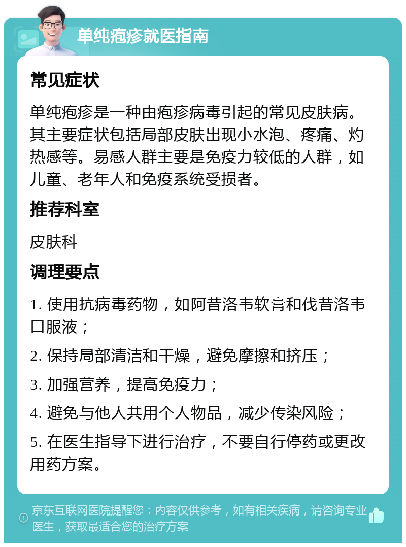 单纯疱疹就医指南 常见症状 单纯疱疹是一种由疱疹病毒引起的常见皮肤病。其主要症状包括局部皮肤出现小水泡、疼痛、灼热感等。易感人群主要是免疫力较低的人群，如儿童、老年人和免疫系统受损者。 推荐科室 皮肤科 调理要点 1. 使用抗病毒药物，如阿昔洛韦软膏和伐昔洛韦口服液； 2. 保持局部清洁和干燥，避免摩擦和挤压； 3. 加强营养，提高免疫力； 4. 避免与他人共用个人物品，减少传染风险； 5. 在医生指导下进行治疗，不要自行停药或更改用药方案。