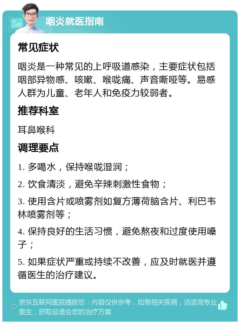 咽炎就医指南 常见症状 咽炎是一种常见的上呼吸道感染，主要症状包括咽部异物感、咳嗽、喉咙痛、声音嘶哑等。易感人群为儿童、老年人和免疫力较弱者。 推荐科室 耳鼻喉科 调理要点 1. 多喝水，保持喉咙湿润； 2. 饮食清淡，避免辛辣刺激性食物； 3. 使用含片或喷雾剂如复方薄荷脑含片、利巴韦林喷雾剂等； 4. 保持良好的生活习惯，避免熬夜和过度使用嗓子； 5. 如果症状严重或持续不改善，应及时就医并遵循医生的治疗建议。