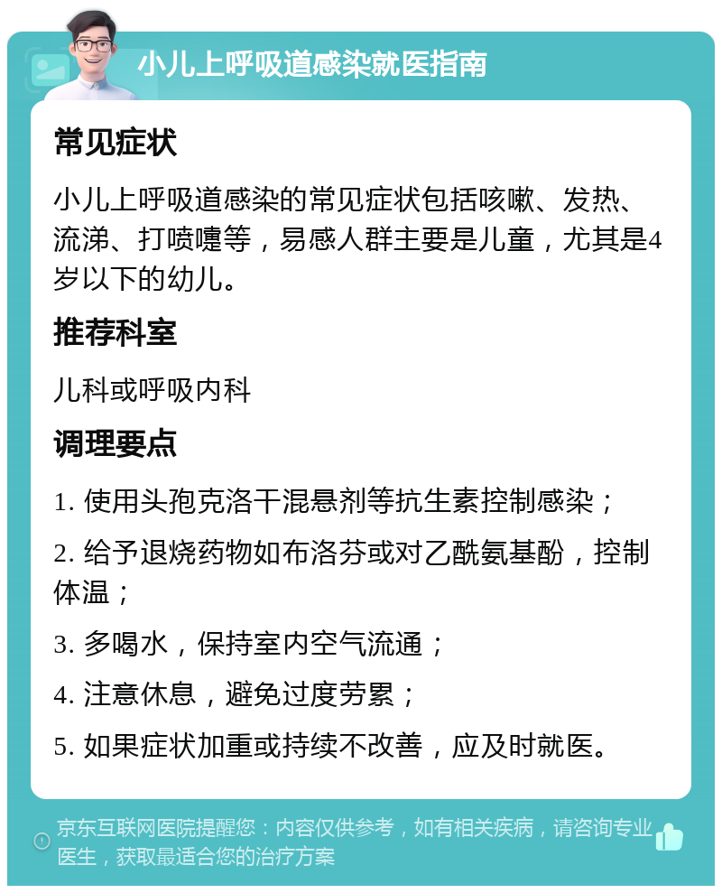 小儿上呼吸道感染就医指南 常见症状 小儿上呼吸道感染的常见症状包括咳嗽、发热、流涕、打喷嚏等，易感人群主要是儿童，尤其是4岁以下的幼儿。 推荐科室 儿科或呼吸内科 调理要点 1. 使用头孢克洛干混悬剂等抗生素控制感染； 2. 给予退烧药物如布洛芬或对乙酰氨基酚，控制体温； 3. 多喝水，保持室内空气流通； 4. 注意休息，避免过度劳累； 5. 如果症状加重或持续不改善，应及时就医。