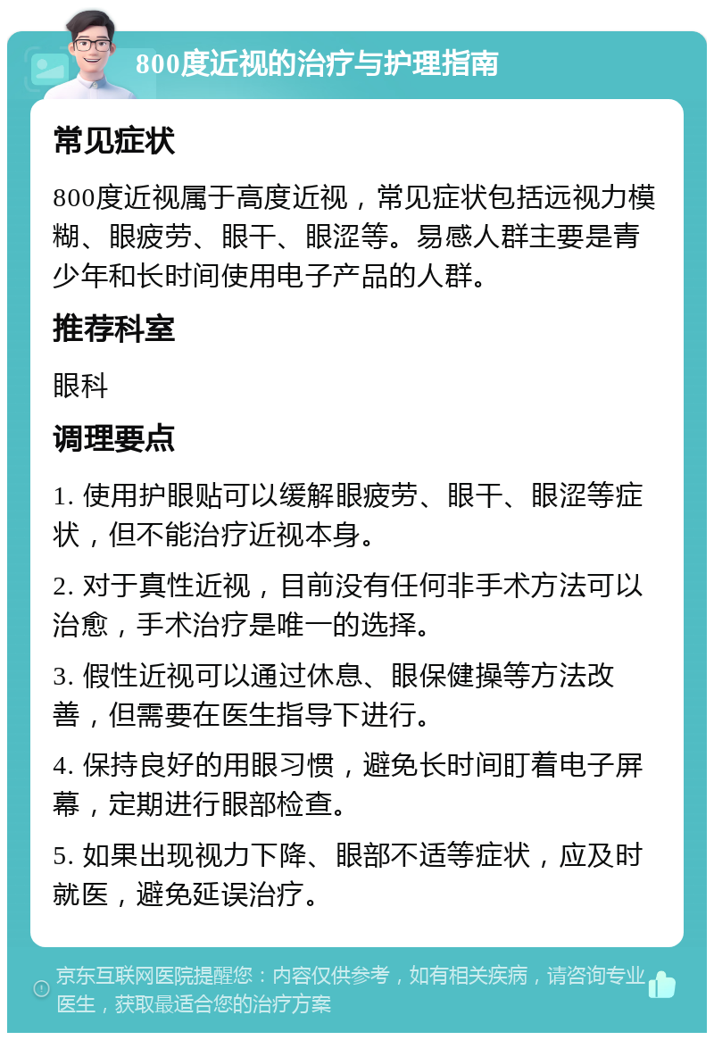 800度近视的治疗与护理指南 常见症状 800度近视属于高度近视，常见症状包括远视力模糊、眼疲劳、眼干、眼涩等。易感人群主要是青少年和长时间使用电子产品的人群。 推荐科室 眼科 调理要点 1. 使用护眼贴可以缓解眼疲劳、眼干、眼涩等症状，但不能治疗近视本身。 2. 对于真性近视，目前没有任何非手术方法可以治愈，手术治疗是唯一的选择。 3. 假性近视可以通过休息、眼保健操等方法改善，但需要在医生指导下进行。 4. 保持良好的用眼习惯，避免长时间盯着电子屏幕，定期进行眼部检查。 5. 如果出现视力下降、眼部不适等症状，应及时就医，避免延误治疗。