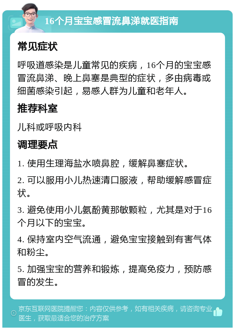 16个月宝宝感冒流鼻涕就医指南 常见症状 呼吸道感染是儿童常见的疾病，16个月的宝宝感冒流鼻涕、晚上鼻塞是典型的症状，多由病毒或细菌感染引起，易感人群为儿童和老年人。 推荐科室 儿科或呼吸内科 调理要点 1. 使用生理海盐水喷鼻腔，缓解鼻塞症状。 2. 可以服用小儿热速清口服液，帮助缓解感冒症状。 3. 避免使用小儿氨酚黄那敏颗粒，尤其是对于16个月以下的宝宝。 4. 保持室内空气流通，避免宝宝接触到有害气体和粉尘。 5. 加强宝宝的营养和锻炼，提高免疫力，预防感冒的发生。