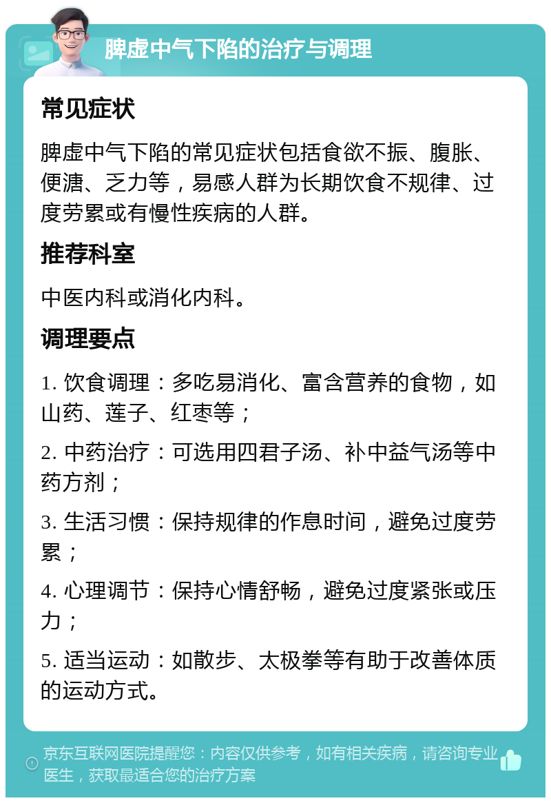 脾虚中气下陷的治疗与调理 常见症状 脾虚中气下陷的常见症状包括食欲不振、腹胀、便溏、乏力等，易感人群为长期饮食不规律、过度劳累或有慢性疾病的人群。 推荐科室 中医内科或消化内科。 调理要点 1. 饮食调理：多吃易消化、富含营养的食物，如山药、莲子、红枣等； 2. 中药治疗：可选用四君子汤、补中益气汤等中药方剂； 3. 生活习惯：保持规律的作息时间，避免过度劳累； 4. 心理调节：保持心情舒畅，避免过度紧张或压力； 5. 适当运动：如散步、太极拳等有助于改善体质的运动方式。