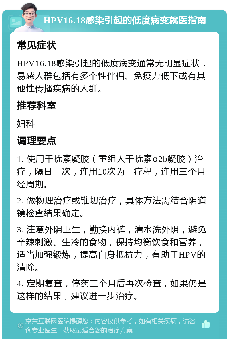 HPV16.18感染引起的低度病变就医指南 常见症状 HPV16.18感染引起的低度病变通常无明显症状，易感人群包括有多个性伴侣、免疫力低下或有其他性传播疾病的人群。 推荐科室 妇科 调理要点 1. 使用干扰素凝胶（重组人干扰素ɑ2b凝胶）治疗，隔日一次，连用10次为一疗程，连用三个月经周期。 2. 做物理治疗或锥切治疗，具体方法需结合阴道镜检查结果确定。 3. 注意外阴卫生，勤换内裤，清水洗外阴，避免辛辣刺激、生冷的食物，保持均衡饮食和营养，适当加强锻炼，提高自身抵抗力，有助于HPV的清除。 4. 定期复查，停药三个月后再次检查，如果仍是这样的结果，建议进一步治疗。