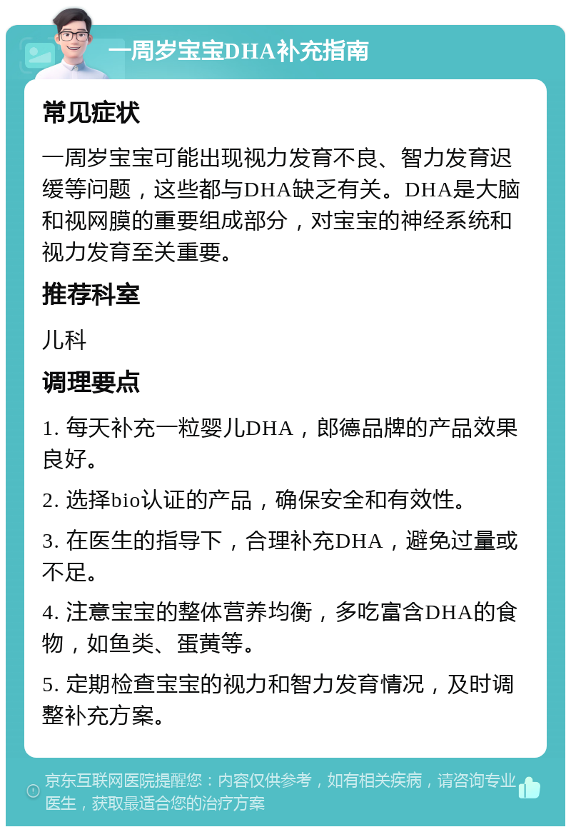 一周岁宝宝DHA补充指南 常见症状 一周岁宝宝可能出现视力发育不良、智力发育迟缓等问题，这些都与DHA缺乏有关。DHA是大脑和视网膜的重要组成部分，对宝宝的神经系统和视力发育至关重要。 推荐科室 儿科 调理要点 1. 每天补充一粒婴儿DHA，郎德品牌的产品效果良好。 2. 选择bio认证的产品，确保安全和有效性。 3. 在医生的指导下，合理补充DHA，避免过量或不足。 4. 注意宝宝的整体营养均衡，多吃富含DHA的食物，如鱼类、蛋黄等。 5. 定期检查宝宝的视力和智力发育情况，及时调整补充方案。