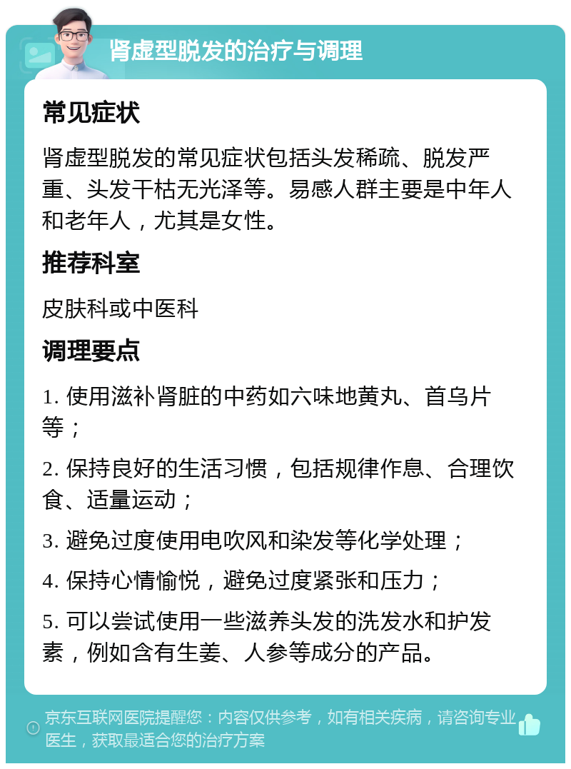 肾虚型脱发的治疗与调理 常见症状 肾虚型脱发的常见症状包括头发稀疏、脱发严重、头发干枯无光泽等。易感人群主要是中年人和老年人，尤其是女性。 推荐科室 皮肤科或中医科 调理要点 1. 使用滋补肾脏的中药如六味地黄丸、首乌片等； 2. 保持良好的生活习惯，包括规律作息、合理饮食、适量运动； 3. 避免过度使用电吹风和染发等化学处理； 4. 保持心情愉悦，避免过度紧张和压力； 5. 可以尝试使用一些滋养头发的洗发水和护发素，例如含有生姜、人参等成分的产品。