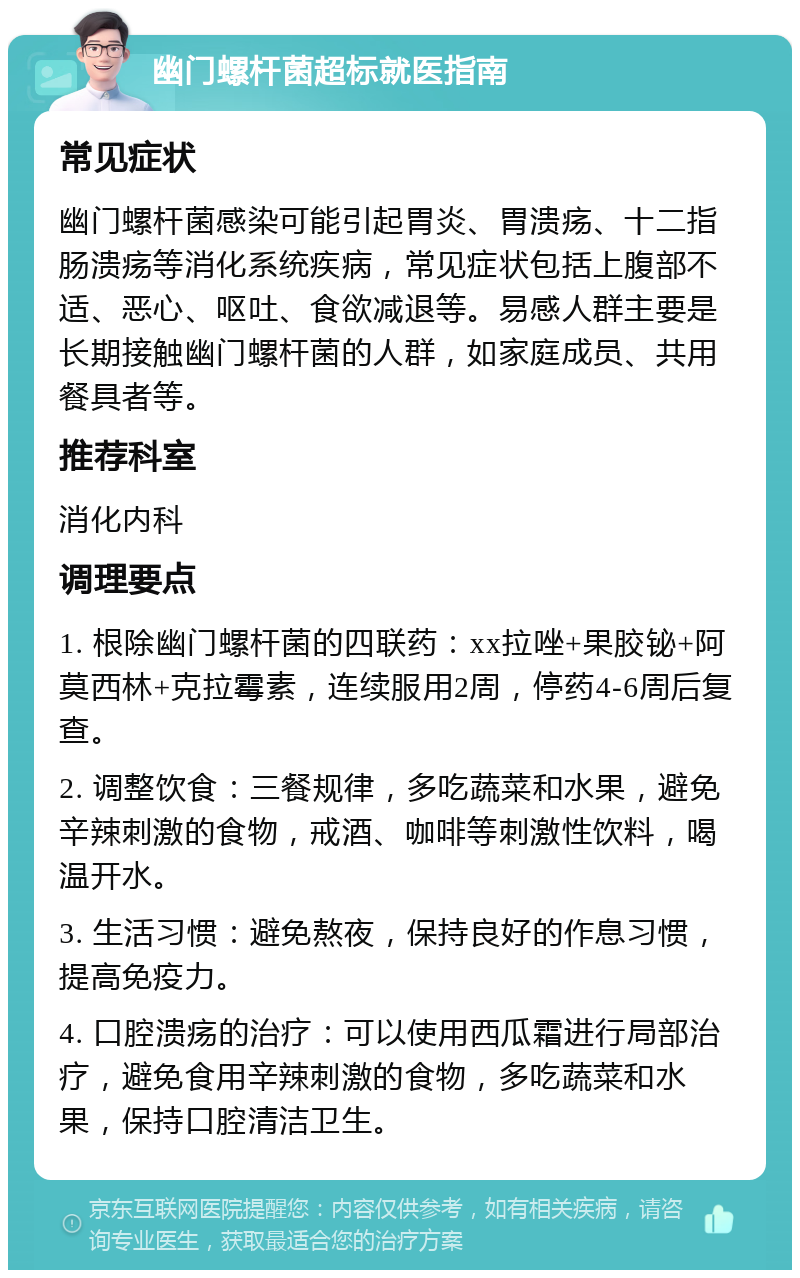 幽门螺杆菌超标就医指南 常见症状 幽门螺杆菌感染可能引起胃炎、胃溃疡、十二指肠溃疡等消化系统疾病，常见症状包括上腹部不适、恶心、呕吐、食欲减退等。易感人群主要是长期接触幽门螺杆菌的人群，如家庭成员、共用餐具者等。 推荐科室 消化内科 调理要点 1. 根除幽门螺杆菌的四联药：xx拉唑+果胶铋+阿莫西林+克拉霉素，连续服用2周，停药4-6周后复查。 2. 调整饮食：三餐规律，多吃蔬菜和水果，避免辛辣刺激的食物，戒酒、咖啡等刺激性饮料，喝温开水。 3. 生活习惯：避免熬夜，保持良好的作息习惯，提高免疫力。 4. 口腔溃疡的治疗：可以使用西瓜霜进行局部治疗，避免食用辛辣刺激的食物，多吃蔬菜和水果，保持口腔清洁卫生。