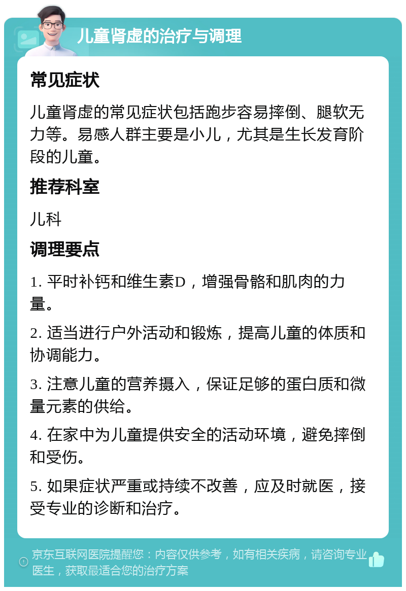 儿童肾虚的治疗与调理 常见症状 儿童肾虚的常见症状包括跑步容易摔倒、腿软无力等。易感人群主要是小儿，尤其是生长发育阶段的儿童。 推荐科室 儿科 调理要点 1. 平时补钙和维生素D，增强骨骼和肌肉的力量。 2. 适当进行户外活动和锻炼，提高儿童的体质和协调能力。 3. 注意儿童的营养摄入，保证足够的蛋白质和微量元素的供给。 4. 在家中为儿童提供安全的活动环境，避免摔倒和受伤。 5. 如果症状严重或持续不改善，应及时就医，接受专业的诊断和治疗。