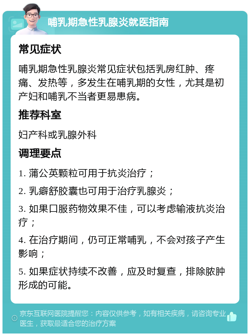 哺乳期急性乳腺炎就医指南 常见症状 哺乳期急性乳腺炎常见症状包括乳房红肿、疼痛、发热等，多发生在哺乳期的女性，尤其是初产妇和哺乳不当者更易患病。 推荐科室 妇产科或乳腺外科 调理要点 1. 蒲公英颗粒可用于抗炎治疗； 2. 乳癖舒胶囊也可用于治疗乳腺炎； 3. 如果口服药物效果不佳，可以考虑输液抗炎治疗； 4. 在治疗期间，仍可正常哺乳，不会对孩子产生影响； 5. 如果症状持续不改善，应及时复查，排除脓肿形成的可能。