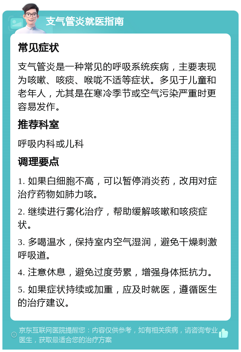 支气管炎就医指南 常见症状 支气管炎是一种常见的呼吸系统疾病，主要表现为咳嗽、咳痰、喉咙不适等症状。多见于儿童和老年人，尤其是在寒冷季节或空气污染严重时更容易发作。 推荐科室 呼吸内科或儿科 调理要点 1. 如果白细胞不高，可以暂停消炎药，改用对症治疗药物如肺力咳。 2. 继续进行雾化治疗，帮助缓解咳嗽和咳痰症状。 3. 多喝温水，保持室内空气湿润，避免干燥刺激呼吸道。 4. 注意休息，避免过度劳累，增强身体抵抗力。 5. 如果症状持续或加重，应及时就医，遵循医生的治疗建议。