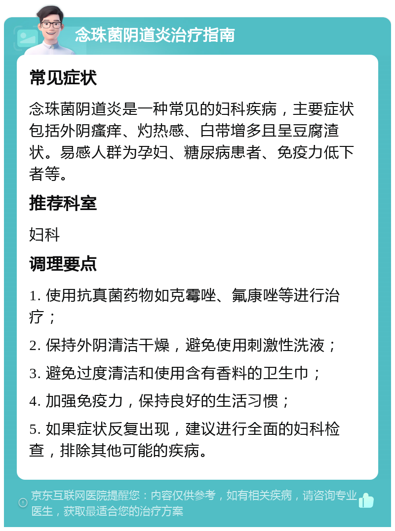 念珠菌阴道炎治疗指南 常见症状 念珠菌阴道炎是一种常见的妇科疾病，主要症状包括外阴瘙痒、灼热感、白带增多且呈豆腐渣状。易感人群为孕妇、糖尿病患者、免疫力低下者等。 推荐科室 妇科 调理要点 1. 使用抗真菌药物如克霉唑、氟康唑等进行治疗； 2. 保持外阴清洁干燥，避免使用刺激性洗液； 3. 避免过度清洁和使用含有香料的卫生巾； 4. 加强免疫力，保持良好的生活习惯； 5. 如果症状反复出现，建议进行全面的妇科检查，排除其他可能的疾病。