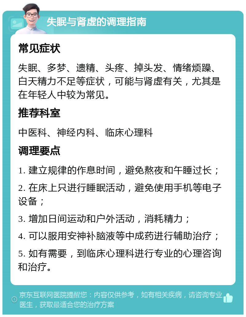 失眠与肾虚的调理指南 常见症状 失眠、多梦、遗精、头疼、掉头发、情绪烦躁、白天精力不足等症状，可能与肾虚有关，尤其是在年轻人中较为常见。 推荐科室 中医科、神经内科、临床心理科 调理要点 1. 建立规律的作息时间，避免熬夜和午睡过长； 2. 在床上只进行睡眠活动，避免使用手机等电子设备； 3. 增加日间运动和户外活动，消耗精力； 4. 可以服用安神补脑液等中成药进行辅助治疗； 5. 如有需要，到临床心理科进行专业的心理咨询和治疗。