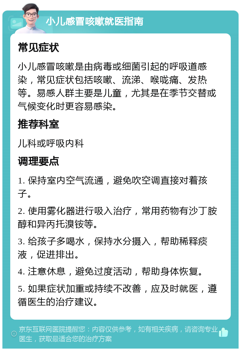 小儿感冒咳嗽就医指南 常见症状 小儿感冒咳嗽是由病毒或细菌引起的呼吸道感染，常见症状包括咳嗽、流涕、喉咙痛、发热等。易感人群主要是儿童，尤其是在季节交替或气候变化时更容易感染。 推荐科室 儿科或呼吸内科 调理要点 1. 保持室内空气流通，避免吹空调直接对着孩子。 2. 使用雾化器进行吸入治疗，常用药物有沙丁胺醇和异丙托溴铵等。 3. 给孩子多喝水，保持水分摄入，帮助稀释痰液，促进排出。 4. 注意休息，避免过度活动，帮助身体恢复。 5. 如果症状加重或持续不改善，应及时就医，遵循医生的治疗建议。