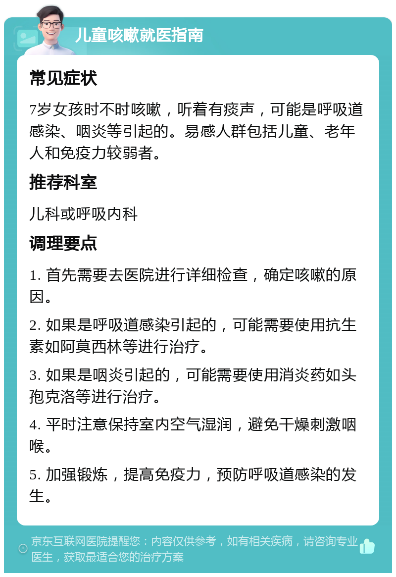 儿童咳嗽就医指南 常见症状 7岁女孩时不时咳嗽，听着有痰声，可能是呼吸道感染、咽炎等引起的。易感人群包括儿童、老年人和免疫力较弱者。 推荐科室 儿科或呼吸内科 调理要点 1. 首先需要去医院进行详细检查，确定咳嗽的原因。 2. 如果是呼吸道感染引起的，可能需要使用抗生素如阿莫西林等进行治疗。 3. 如果是咽炎引起的，可能需要使用消炎药如头孢克洛等进行治疗。 4. 平时注意保持室内空气湿润，避免干燥刺激咽喉。 5. 加强锻炼，提高免疫力，预防呼吸道感染的发生。