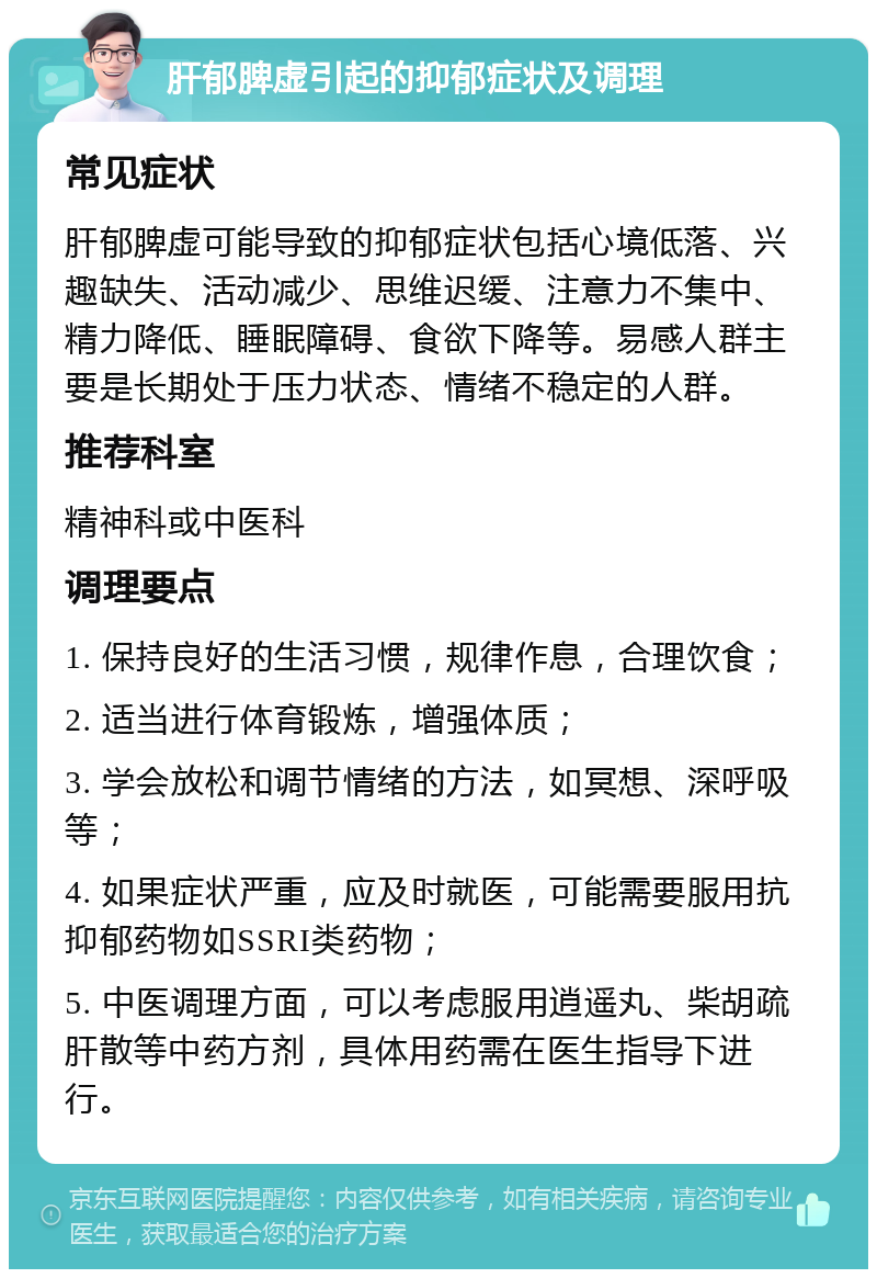 肝郁脾虚引起的抑郁症状及调理 常见症状 肝郁脾虚可能导致的抑郁症状包括心境低落、兴趣缺失、活动减少、思维迟缓、注意力不集中、精力降低、睡眠障碍、食欲下降等。易感人群主要是长期处于压力状态、情绪不稳定的人群。 推荐科室 精神科或中医科 调理要点 1. 保持良好的生活习惯，规律作息，合理饮食； 2. 适当进行体育锻炼，增强体质； 3. 学会放松和调节情绪的方法，如冥想、深呼吸等； 4. 如果症状严重，应及时就医，可能需要服用抗抑郁药物如SSRI类药物； 5. 中医调理方面，可以考虑服用逍遥丸、柴胡疏肝散等中药方剂，具体用药需在医生指导下进行。