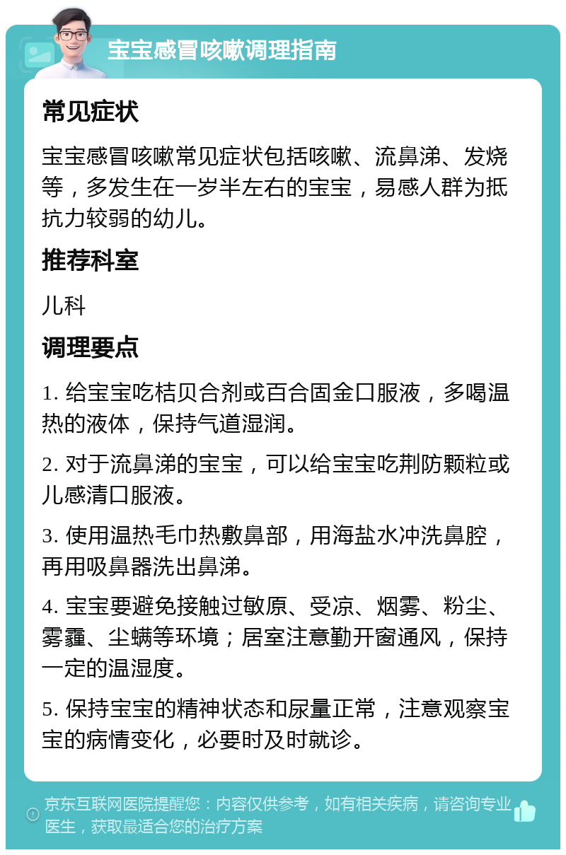 宝宝感冒咳嗽调理指南 常见症状 宝宝感冒咳嗽常见症状包括咳嗽、流鼻涕、发烧等，多发生在一岁半左右的宝宝，易感人群为抵抗力较弱的幼儿。 推荐科室 儿科 调理要点 1. 给宝宝吃桔贝合剂或百合固金口服液，多喝温热的液体，保持气道湿润。 2. 对于流鼻涕的宝宝，可以给宝宝吃荆防颗粒或儿感清口服液。 3. 使用温热毛巾热敷鼻部，用海盐水冲洗鼻腔，再用吸鼻器洗出鼻涕。 4. 宝宝要避免接触过敏原、受凉、烟雾、粉尘、雾霾、尘螨等环境；居室注意勤开窗通风，保持一定的温湿度。 5. 保持宝宝的精神状态和尿量正常，注意观察宝宝的病情变化，必要时及时就诊。