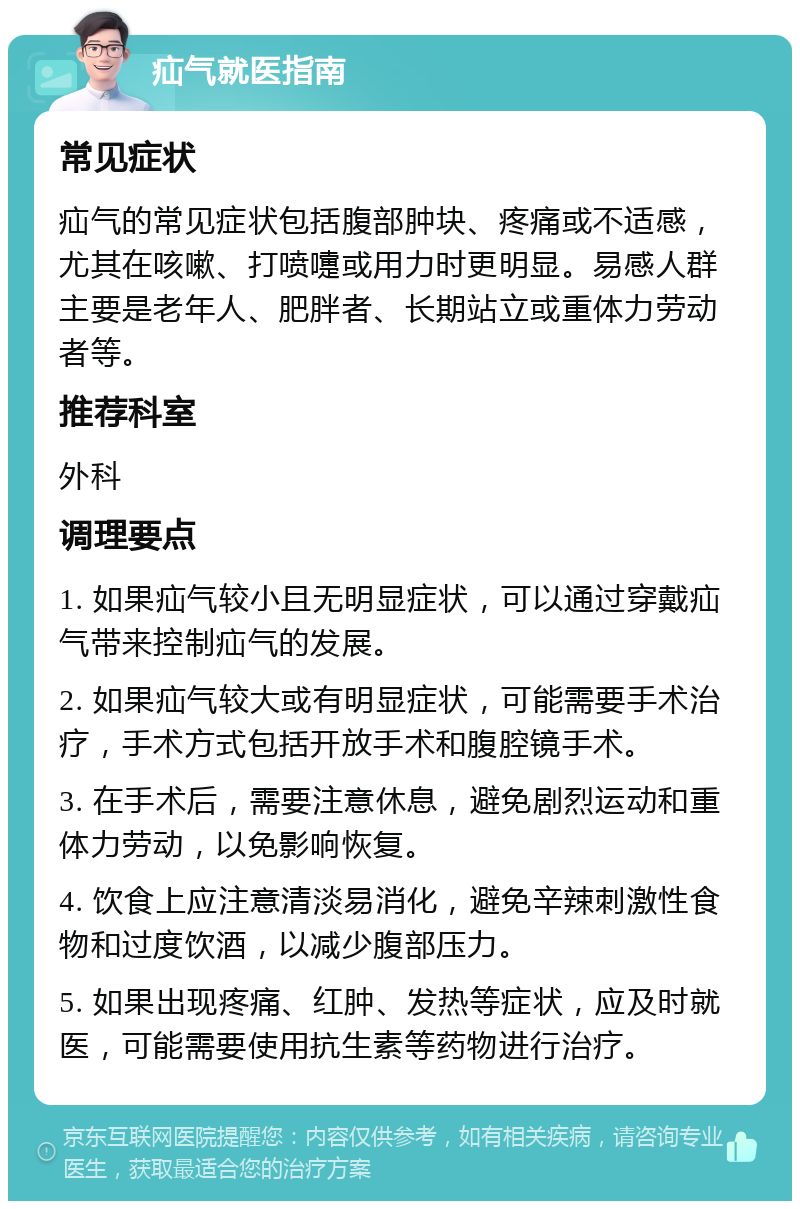 疝气就医指南 常见症状 疝气的常见症状包括腹部肿块、疼痛或不适感，尤其在咳嗽、打喷嚏或用力时更明显。易感人群主要是老年人、肥胖者、长期站立或重体力劳动者等。 推荐科室 外科 调理要点 1. 如果疝气较小且无明显症状，可以通过穿戴疝气带来控制疝气的发展。 2. 如果疝气较大或有明显症状，可能需要手术治疗，手术方式包括开放手术和腹腔镜手术。 3. 在手术后，需要注意休息，避免剧烈运动和重体力劳动，以免影响恢复。 4. 饮食上应注意清淡易消化，避免辛辣刺激性食物和过度饮酒，以减少腹部压力。 5. 如果出现疼痛、红肿、发热等症状，应及时就医，可能需要使用抗生素等药物进行治疗。