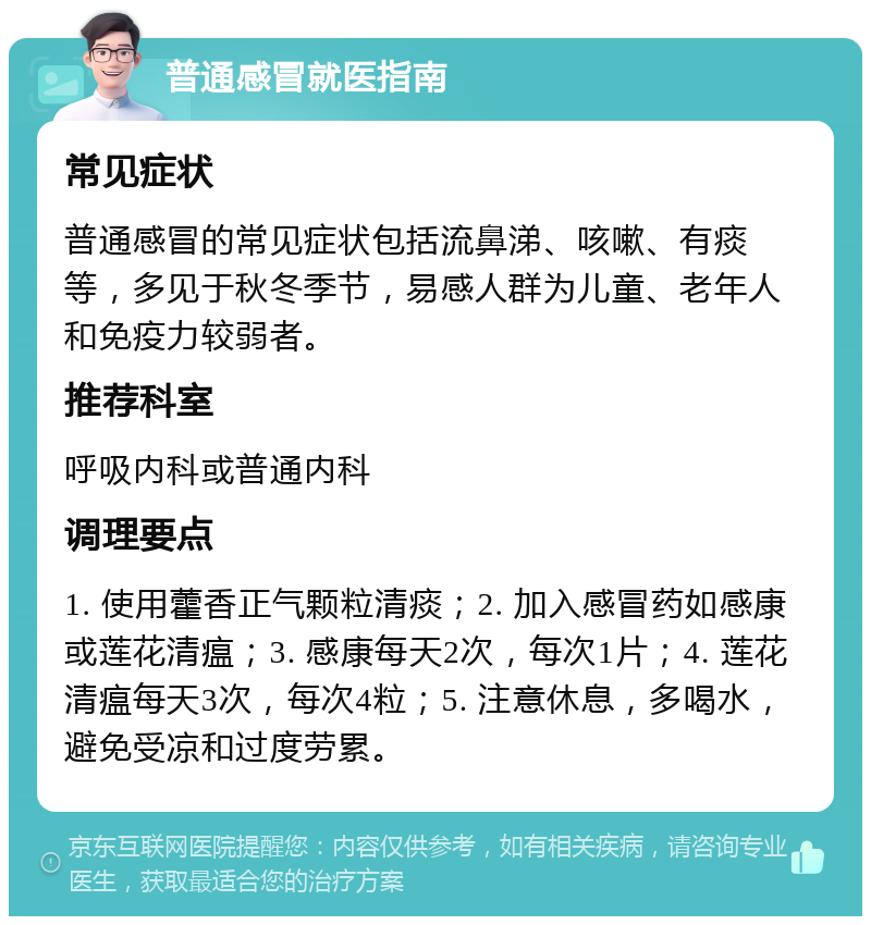 普通感冒就医指南 常见症状 普通感冒的常见症状包括流鼻涕、咳嗽、有痰等，多见于秋冬季节，易感人群为儿童、老年人和免疫力较弱者。 推荐科室 呼吸内科或普通内科 调理要点 1. 使用藿香正气颗粒清痰；2. 加入感冒药如感康或莲花清瘟；3. 感康每天2次，每次1片；4. 莲花清瘟每天3次，每次4粒；5. 注意休息，多喝水，避免受凉和过度劳累。