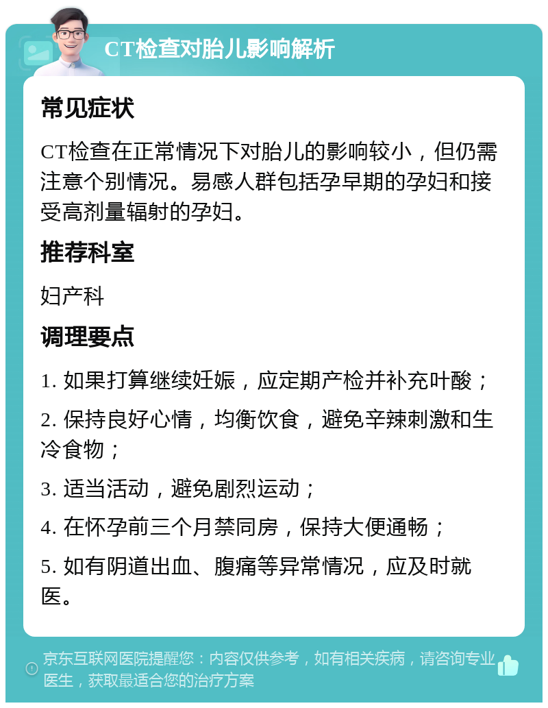 CT检查对胎儿影响解析 常见症状 CT检查在正常情况下对胎儿的影响较小，但仍需注意个别情况。易感人群包括孕早期的孕妇和接受高剂量辐射的孕妇。 推荐科室 妇产科 调理要点 1. 如果打算继续妊娠，应定期产检并补充叶酸； 2. 保持良好心情，均衡饮食，避免辛辣刺激和生冷食物； 3. 适当活动，避免剧烈运动； 4. 在怀孕前三个月禁同房，保持大便通畅； 5. 如有阴道出血、腹痛等异常情况，应及时就医。