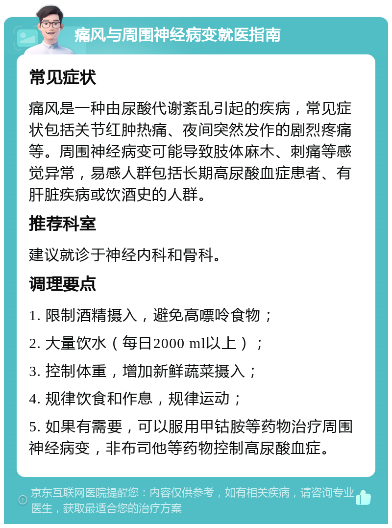 痛风与周围神经病变就医指南 常见症状 痛风是一种由尿酸代谢紊乱引起的疾病，常见症状包括关节红肿热痛、夜间突然发作的剧烈疼痛等。周围神经病变可能导致肢体麻木、刺痛等感觉异常，易感人群包括长期高尿酸血症患者、有肝脏疾病或饮酒史的人群。 推荐科室 建议就诊于神经内科和骨科。 调理要点 1. 限制酒精摄入，避免高嘌呤食物； 2. 大量饮水（每日2000 ml以上）； 3. 控制体重，增加新鲜蔬菜摄入； 4. 规律饮食和作息，规律运动； 5. 如果有需要，可以服用甲钴胺等药物治疗周围神经病变，非布司他等药物控制高尿酸血症。