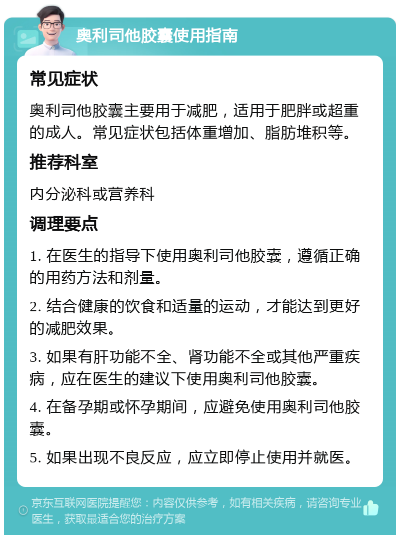 奥利司他胶囊使用指南 常见症状 奥利司他胶囊主要用于减肥，适用于肥胖或超重的成人。常见症状包括体重增加、脂肪堆积等。 推荐科室 内分泌科或营养科 调理要点 1. 在医生的指导下使用奥利司他胶囊，遵循正确的用药方法和剂量。 2. 结合健康的饮食和适量的运动，才能达到更好的减肥效果。 3. 如果有肝功能不全、肾功能不全或其他严重疾病，应在医生的建议下使用奥利司他胶囊。 4. 在备孕期或怀孕期间，应避免使用奥利司他胶囊。 5. 如果出现不良反应，应立即停止使用并就医。