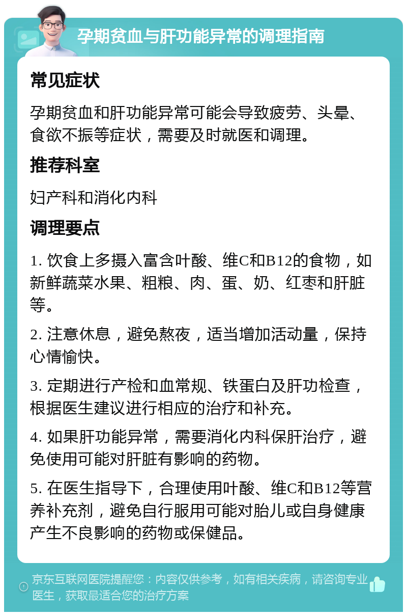 孕期贫血与肝功能异常的调理指南 常见症状 孕期贫血和肝功能异常可能会导致疲劳、头晕、食欲不振等症状，需要及时就医和调理。 推荐科室 妇产科和消化内科 调理要点 1. 饮食上多摄入富含叶酸、维C和B12的食物，如新鲜蔬菜水果、粗粮、肉、蛋、奶、红枣和肝脏等。 2. 注意休息，避免熬夜，适当增加活动量，保持心情愉快。 3. 定期进行产检和血常规、铁蛋白及肝功检查，根据医生建议进行相应的治疗和补充。 4. 如果肝功能异常，需要消化内科保肝治疗，避免使用可能对肝脏有影响的药物。 5. 在医生指导下，合理使用叶酸、维C和B12等营养补充剂，避免自行服用可能对胎儿或自身健康产生不良影响的药物或保健品。