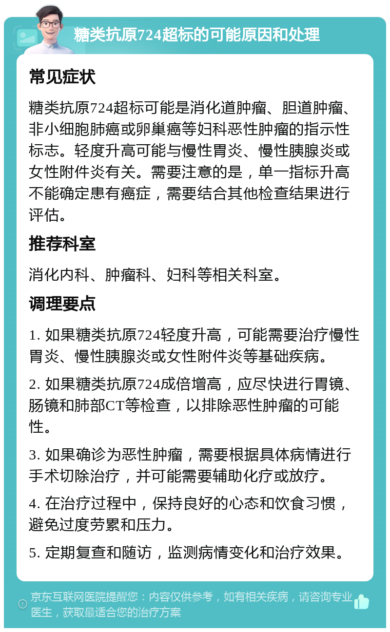 糖类抗原724超标的可能原因和处理 常见症状 糖类抗原724超标可能是消化道肿瘤、胆道肿瘤、非小细胞肺癌或卵巢癌等妇科恶性肿瘤的指示性标志。轻度升高可能与慢性胃炎、慢性胰腺炎或女性附件炎有关。需要注意的是，单一指标升高不能确定患有癌症，需要结合其他检查结果进行评估。 推荐科室 消化内科、肿瘤科、妇科等相关科室。 调理要点 1. 如果糖类抗原724轻度升高，可能需要治疗慢性胃炎、慢性胰腺炎或女性附件炎等基础疾病。 2. 如果糖类抗原724成倍增高，应尽快进行胃镜、肠镜和肺部CT等检查，以排除恶性肿瘤的可能性。 3. 如果确诊为恶性肿瘤，需要根据具体病情进行手术切除治疗，并可能需要辅助化疗或放疗。 4. 在治疗过程中，保持良好的心态和饮食习惯，避免过度劳累和压力。 5. 定期复查和随访，监测病情变化和治疗效果。