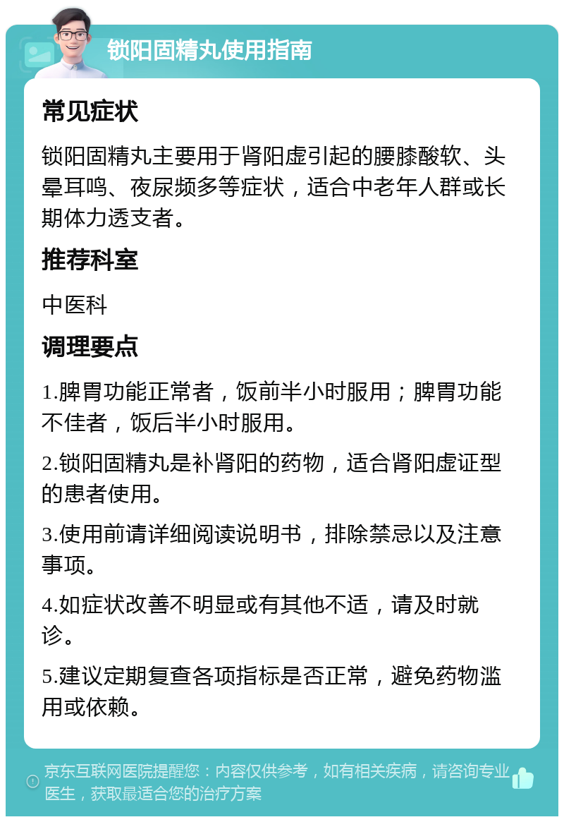 锁阳固精丸使用指南 常见症状 锁阳固精丸主要用于肾阳虚引起的腰膝酸软、头晕耳鸣、夜尿频多等症状，适合中老年人群或长期体力透支者。 推荐科室 中医科 调理要点 1.脾胃功能正常者，饭前半小时服用；脾胃功能不佳者，饭后半小时服用。 2.锁阳固精丸是补肾阳的药物，适合肾阳虚证型的患者使用。 3.使用前请详细阅读说明书，排除禁忌以及注意事项。 4.如症状改善不明显或有其他不适，请及时就诊。 5.建议定期复查各项指标是否正常，避免药物滥用或依赖。