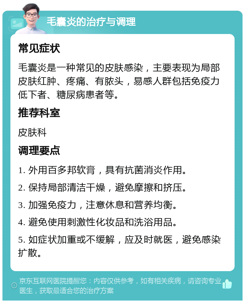 毛囊炎的治疗与调理 常见症状 毛囊炎是一种常见的皮肤感染，主要表现为局部皮肤红肿、疼痛、有脓头，易感人群包括免疫力低下者、糖尿病患者等。 推荐科室 皮肤科 调理要点 1. 外用百多邦软膏，具有抗菌消炎作用。 2. 保持局部清洁干燥，避免摩擦和挤压。 3. 加强免疫力，注意休息和营养均衡。 4. 避免使用刺激性化妆品和洗浴用品。 5. 如症状加重或不缓解，应及时就医，避免感染扩散。