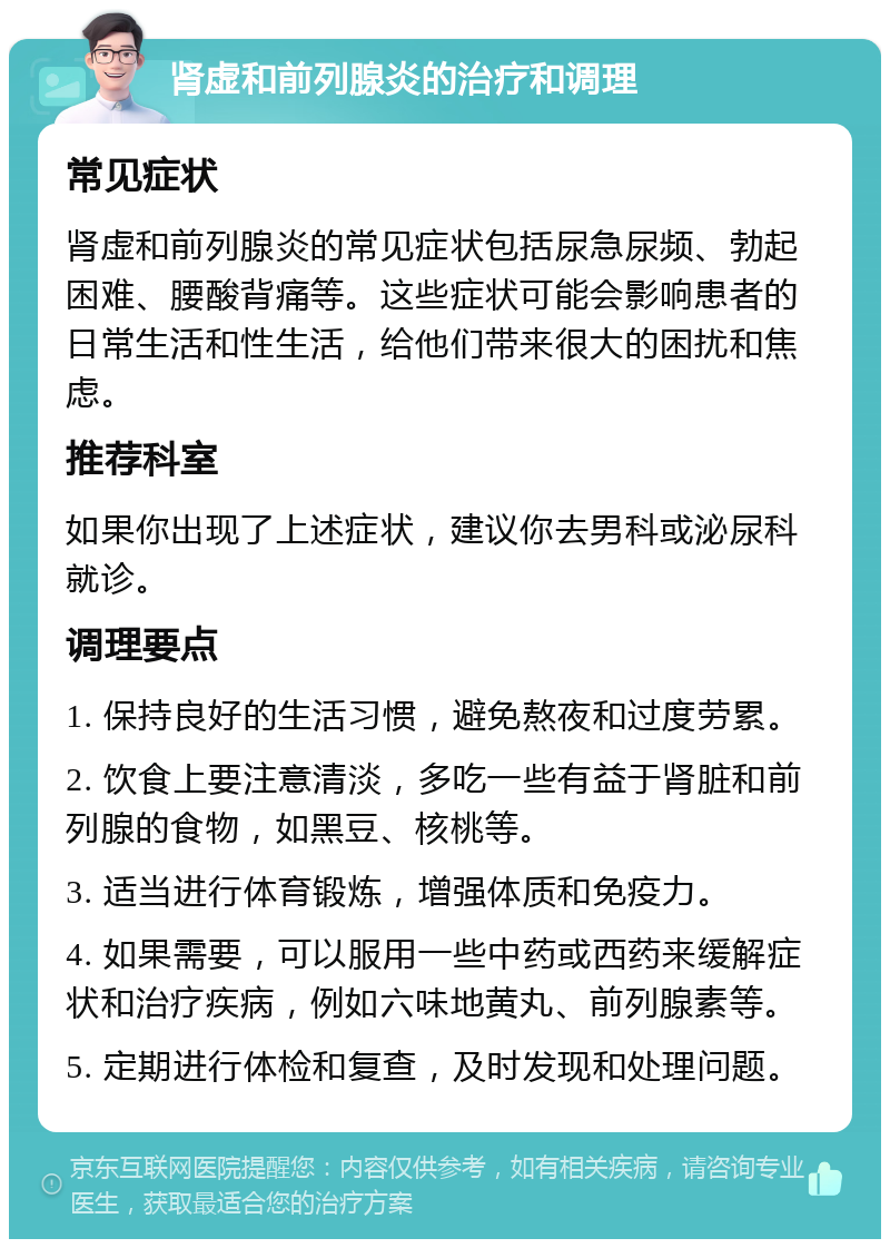 肾虚和前列腺炎的治疗和调理 常见症状 肾虚和前列腺炎的常见症状包括尿急尿频、勃起困难、腰酸背痛等。这些症状可能会影响患者的日常生活和性生活，给他们带来很大的困扰和焦虑。 推荐科室 如果你出现了上述症状，建议你去男科或泌尿科就诊。 调理要点 1. 保持良好的生活习惯，避免熬夜和过度劳累。 2. 饮食上要注意清淡，多吃一些有益于肾脏和前列腺的食物，如黑豆、核桃等。 3. 适当进行体育锻炼，增强体质和免疫力。 4. 如果需要，可以服用一些中药或西药来缓解症状和治疗疾病，例如六味地黄丸、前列腺素等。 5. 定期进行体检和复查，及时发现和处理问题。