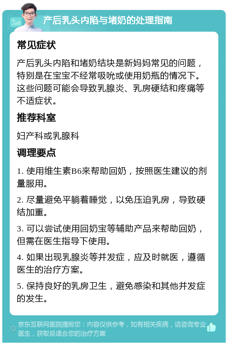 产后乳头内陷与堵奶的处理指南 常见症状 产后乳头内陷和堵奶结块是新妈妈常见的问题，特别是在宝宝不经常吸吮或使用奶瓶的情况下。这些问题可能会导致乳腺炎、乳房硬结和疼痛等不适症状。 推荐科室 妇产科或乳腺科 调理要点 1. 使用维生素B6来帮助回奶，按照医生建议的剂量服用。 2. 尽量避免平躺着睡觉，以免压迫乳房，导致硬结加重。 3. 可以尝试使用回奶宝等辅助产品来帮助回奶，但需在医生指导下使用。 4. 如果出现乳腺炎等并发症，应及时就医，遵循医生的治疗方案。 5. 保持良好的乳房卫生，避免感染和其他并发症的发生。