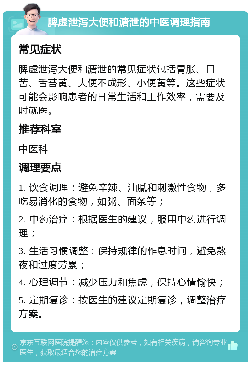 脾虚泄泻大便和溏泄的中医调理指南 常见症状 脾虚泄泻大便和溏泄的常见症状包括胃胀、口苦、舌苔黄、大便不成形、小便黄等。这些症状可能会影响患者的日常生活和工作效率，需要及时就医。 推荐科室 中医科 调理要点 1. 饮食调理：避免辛辣、油腻和刺激性食物，多吃易消化的食物，如粥、面条等； 2. 中药治疗：根据医生的建议，服用中药进行调理； 3. 生活习惯调整：保持规律的作息时间，避免熬夜和过度劳累； 4. 心理调节：减少压力和焦虑，保持心情愉快； 5. 定期复诊：按医生的建议定期复诊，调整治疗方案。