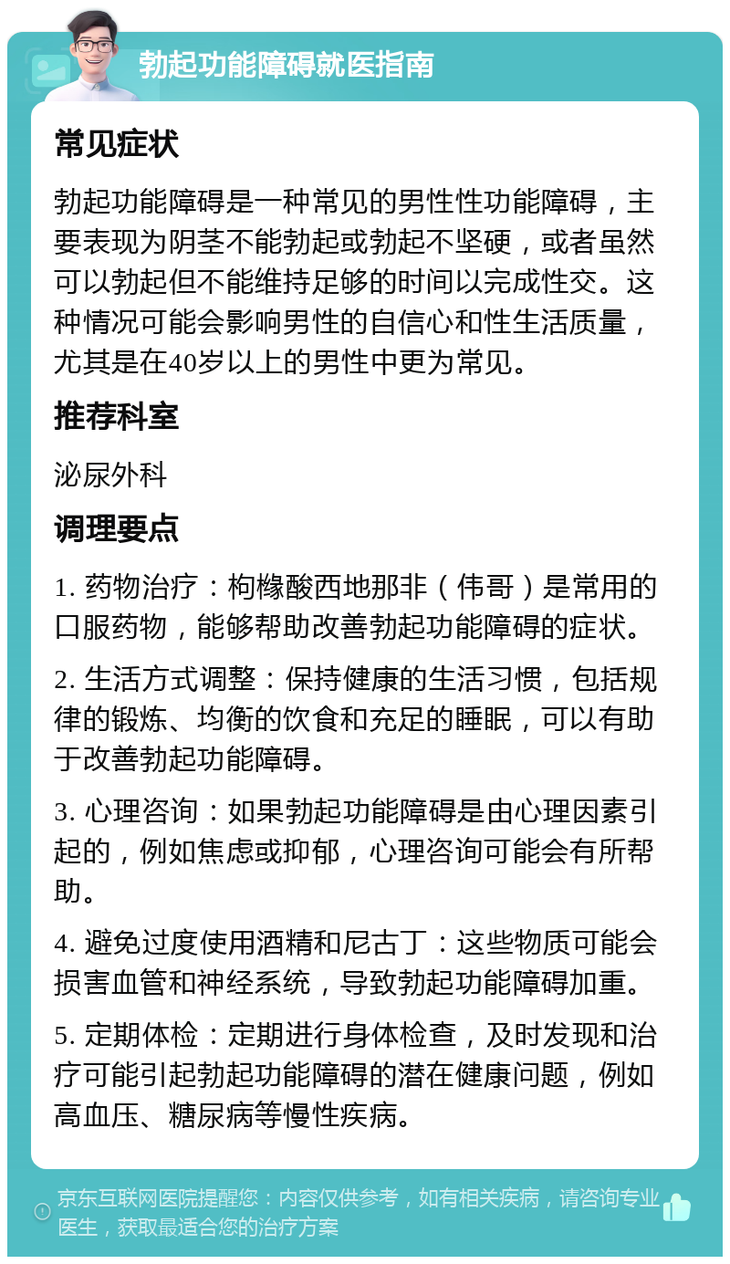 勃起功能障碍就医指南 常见症状 勃起功能障碍是一种常见的男性性功能障碍，主要表现为阴茎不能勃起或勃起不坚硬，或者虽然可以勃起但不能维持足够的时间以完成性交。这种情况可能会影响男性的自信心和性生活质量，尤其是在40岁以上的男性中更为常见。 推荐科室 泌尿外科 调理要点 1. 药物治疗：枸橼酸西地那非（伟哥）是常用的口服药物，能够帮助改善勃起功能障碍的症状。 2. 生活方式调整：保持健康的生活习惯，包括规律的锻炼、均衡的饮食和充足的睡眠，可以有助于改善勃起功能障碍。 3. 心理咨询：如果勃起功能障碍是由心理因素引起的，例如焦虑或抑郁，心理咨询可能会有所帮助。 4. 避免过度使用酒精和尼古丁：这些物质可能会损害血管和神经系统，导致勃起功能障碍加重。 5. 定期体检：定期进行身体检查，及时发现和治疗可能引起勃起功能障碍的潜在健康问题，例如高血压、糖尿病等慢性疾病。