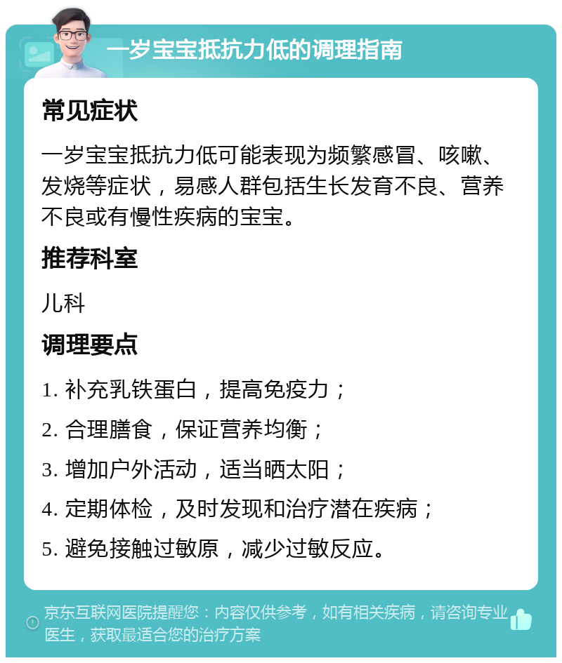 一岁宝宝抵抗力低的调理指南 常见症状 一岁宝宝抵抗力低可能表现为频繁感冒、咳嗽、发烧等症状，易感人群包括生长发育不良、营养不良或有慢性疾病的宝宝。 推荐科室 儿科 调理要点 1. 补充乳铁蛋白，提高免疫力； 2. 合理膳食，保证营养均衡； 3. 增加户外活动，适当晒太阳； 4. 定期体检，及时发现和治疗潜在疾病； 5. 避免接触过敏原，减少过敏反应。