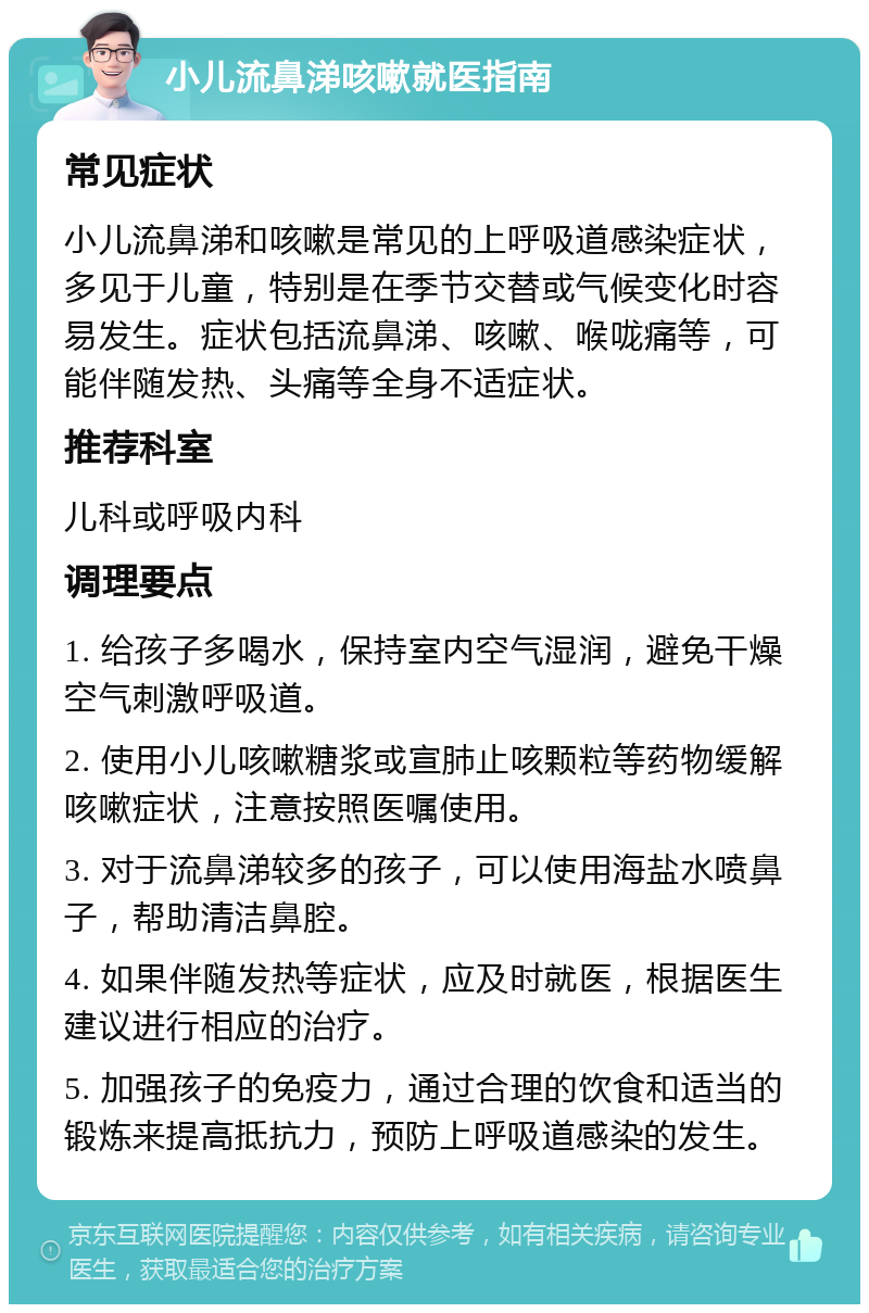 小儿流鼻涕咳嗽就医指南 常见症状 小儿流鼻涕和咳嗽是常见的上呼吸道感染症状，多见于儿童，特别是在季节交替或气候变化时容易发生。症状包括流鼻涕、咳嗽、喉咙痛等，可能伴随发热、头痛等全身不适症状。 推荐科室 儿科或呼吸内科 调理要点 1. 给孩子多喝水，保持室内空气湿润，避免干燥空气刺激呼吸道。 2. 使用小儿咳嗽糖浆或宣肺止咳颗粒等药物缓解咳嗽症状，注意按照医嘱使用。 3. 对于流鼻涕较多的孩子，可以使用海盐水喷鼻子，帮助清洁鼻腔。 4. 如果伴随发热等症状，应及时就医，根据医生建议进行相应的治疗。 5. 加强孩子的免疫力，通过合理的饮食和适当的锻炼来提高抵抗力，预防上呼吸道感染的发生。