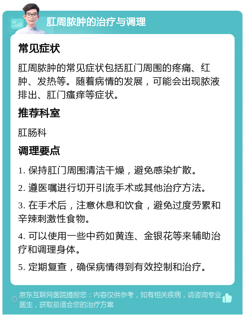 肛周脓肿的治疗与调理 常见症状 肛周脓肿的常见症状包括肛门周围的疼痛、红肿、发热等。随着病情的发展，可能会出现脓液排出、肛门瘙痒等症状。 推荐科室 肛肠科 调理要点 1. 保持肛门周围清洁干燥，避免感染扩散。 2. 遵医嘱进行切开引流手术或其他治疗方法。 3. 在手术后，注意休息和饮食，避免过度劳累和辛辣刺激性食物。 4. 可以使用一些中药如黄连、金银花等来辅助治疗和调理身体。 5. 定期复查，确保病情得到有效控制和治疗。