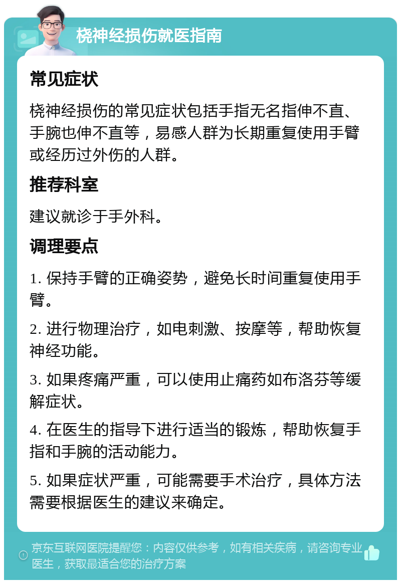 桡神经损伤就医指南 常见症状 桡神经损伤的常见症状包括手指无名指伸不直、手腕也伸不直等，易感人群为长期重复使用手臂或经历过外伤的人群。 推荐科室 建议就诊于手外科。 调理要点 1. 保持手臂的正确姿势，避免长时间重复使用手臂。 2. 进行物理治疗，如电刺激、按摩等，帮助恢复神经功能。 3. 如果疼痛严重，可以使用止痛药如布洛芬等缓解症状。 4. 在医生的指导下进行适当的锻炼，帮助恢复手指和手腕的活动能力。 5. 如果症状严重，可能需要手术治疗，具体方法需要根据医生的建议来确定。