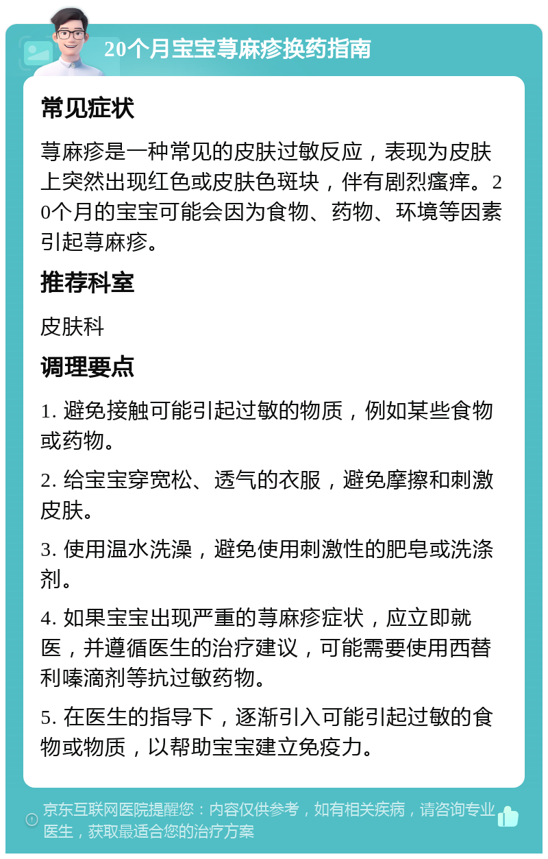 20个月宝宝荨麻疹换药指南 常见症状 荨麻疹是一种常见的皮肤过敏反应，表现为皮肤上突然出现红色或皮肤色斑块，伴有剧烈瘙痒。20个月的宝宝可能会因为食物、药物、环境等因素引起荨麻疹。 推荐科室 皮肤科 调理要点 1. 避免接触可能引起过敏的物质，例如某些食物或药物。 2. 给宝宝穿宽松、透气的衣服，避免摩擦和刺激皮肤。 3. 使用温水洗澡，避免使用刺激性的肥皂或洗涤剂。 4. 如果宝宝出现严重的荨麻疹症状，应立即就医，并遵循医生的治疗建议，可能需要使用西替利嗪滴剂等抗过敏药物。 5. 在医生的指导下，逐渐引入可能引起过敏的食物或物质，以帮助宝宝建立免疫力。