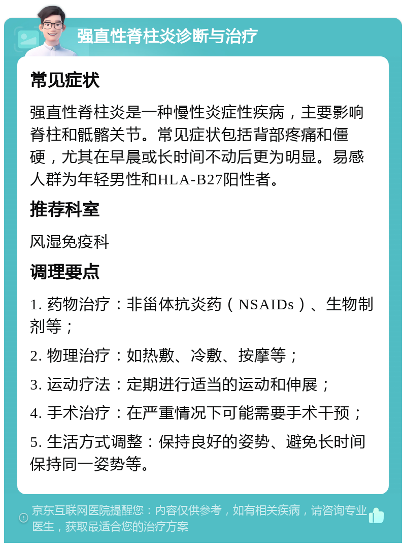 强直性脊柱炎诊断与治疗 常见症状 强直性脊柱炎是一种慢性炎症性疾病，主要影响脊柱和骶髂关节。常见症状包括背部疼痛和僵硬，尤其在早晨或长时间不动后更为明显。易感人群为年轻男性和HLA-B27阳性者。 推荐科室 风湿免疫科 调理要点 1. 药物治疗：非甾体抗炎药（NSAIDs）、生物制剂等； 2. 物理治疗：如热敷、冷敷、按摩等； 3. 运动疗法：定期进行适当的运动和伸展； 4. 手术治疗：在严重情况下可能需要手术干预； 5. 生活方式调整：保持良好的姿势、避免长时间保持同一姿势等。