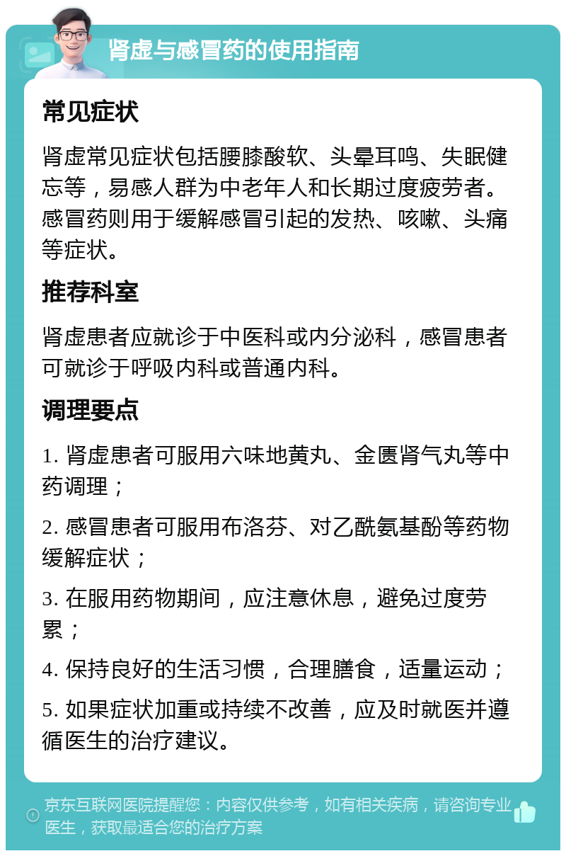 肾虚与感冒药的使用指南 常见症状 肾虚常见症状包括腰膝酸软、头晕耳鸣、失眠健忘等，易感人群为中老年人和长期过度疲劳者。感冒药则用于缓解感冒引起的发热、咳嗽、头痛等症状。 推荐科室 肾虚患者应就诊于中医科或内分泌科，感冒患者可就诊于呼吸内科或普通内科。 调理要点 1. 肾虚患者可服用六味地黄丸、金匮肾气丸等中药调理； 2. 感冒患者可服用布洛芬、对乙酰氨基酚等药物缓解症状； 3. 在服用药物期间，应注意休息，避免过度劳累； 4. 保持良好的生活习惯，合理膳食，适量运动； 5. 如果症状加重或持续不改善，应及时就医并遵循医生的治疗建议。