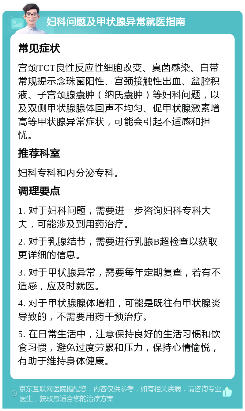 妇科问题及甲状腺异常就医指南 常见症状 宫颈TCT良性反应性细胞改变、真菌感染、白带常规提示念珠菌阳性、宫颈接触性出血、盆腔积液、子宫颈腺囊肿（纳氏囊肿）等妇科问题，以及双侧甲状腺腺体回声不均匀、促甲状腺激素增高等甲状腺异常症状，可能会引起不适感和担忧。 推荐科室 妇科专科和内分泌专科。 调理要点 1. 对于妇科问题，需要进一步咨询妇科专科大夫，可能涉及到用药治疗。 2. 对于乳腺结节，需要进行乳腺B超检查以获取更详细的信息。 3. 对于甲状腺异常，需要每年定期复查，若有不适感，应及时就医。 4. 对于甲状腺腺体增粗，可能是既往有甲状腺炎导致的，不需要用药干预治疗。 5. 在日常生活中，注意保持良好的生活习惯和饮食习惯，避免过度劳累和压力，保持心情愉悦，有助于维持身体健康。