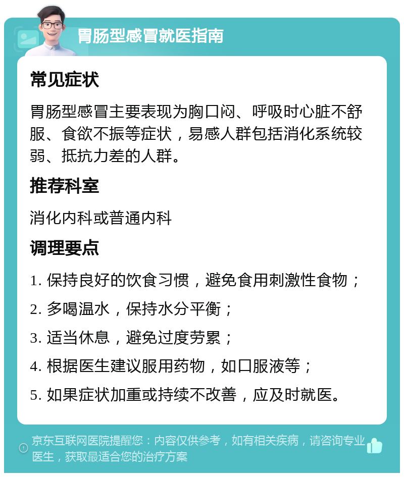 胃肠型感冒就医指南 常见症状 胃肠型感冒主要表现为胸口闷、呼吸时心脏不舒服、食欲不振等症状，易感人群包括消化系统较弱、抵抗力差的人群。 推荐科室 消化内科或普通内科 调理要点 1. 保持良好的饮食习惯，避免食用刺激性食物； 2. 多喝温水，保持水分平衡； 3. 适当休息，避免过度劳累； 4. 根据医生建议服用药物，如口服液等； 5. 如果症状加重或持续不改善，应及时就医。